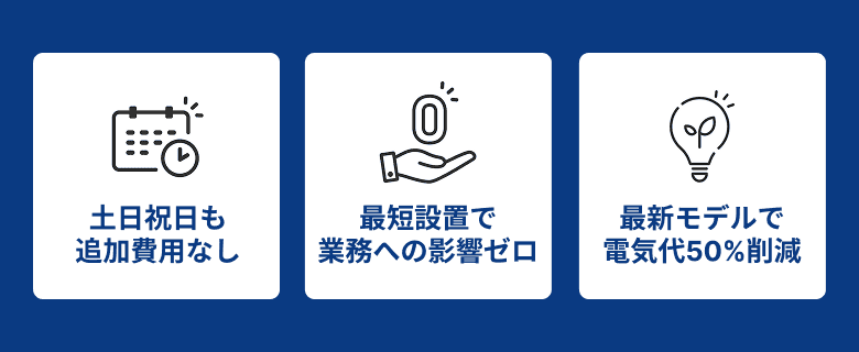 土日祝日も追加費用なし / 最短設置で業務への影響ゼロ / 最新モデルで電気代50%削減
