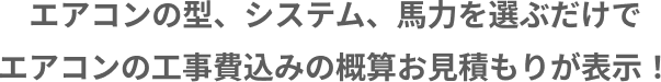 エアコンの型、システム、馬力を選ぶだけでエアコンの工事費込みの概算お見積もりが表示！