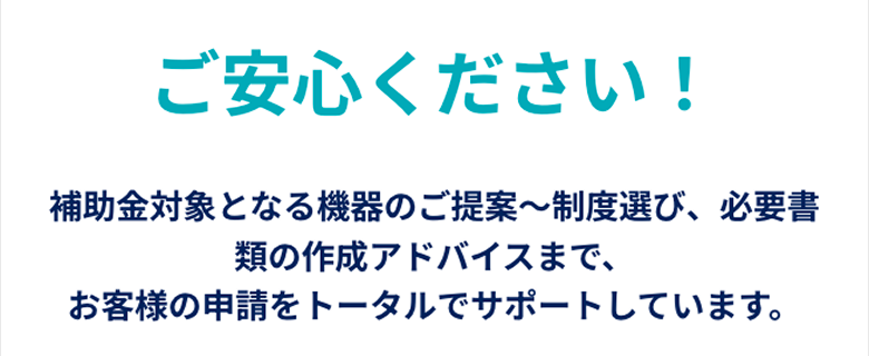 ご安心ください！補助金対象となる機器のご提案〜制度選び、必要書類の作成アドバイスまで、お客様の申請をトータルでサポートしています。