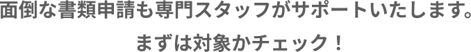 面倒な書類申請も専門スタッフがサポートいたします。まずは対象かチェック！